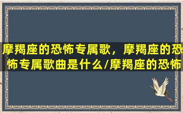 摩羯座的恐怖专属歌，摩羯座的恐怖专属歌曲是什么/摩羯座的恐怖专属歌，摩羯座的恐怖专属歌曲是什么-我的网站