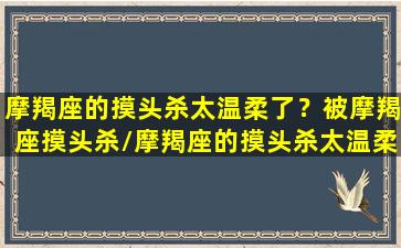 摩羯座的摸头杀太温柔了？被摩羯座摸头杀/摩羯座的摸头杀太温柔了？被摩羯座摸头杀-我的网站