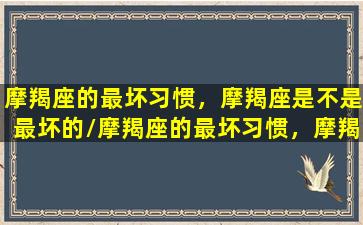 摩羯座的最坏习惯，摩羯座是不是最坏的/摩羯座的最坏习惯，摩羯座是不是最坏的-我的网站