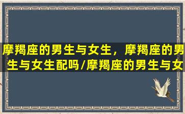 摩羯座的男生与女生，摩羯座的男生与女生配吗/摩羯座的男生与女生，摩羯座的男生与女生配吗-我的网站