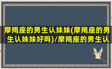 摩羯座的男生认妹妹(摩羯座的男生认妹妹好吗)/摩羯座的男生认妹妹(摩羯座的男生认妹妹好吗)-我的网站