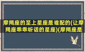 摩羯座的至上星座是谁配的(让摩羯座乖乖听话的星座)(摩羯座是上升什么星座)