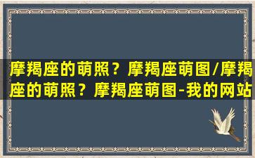 摩羯座的萌照？摩羯座萌图/摩羯座的萌照？摩羯座萌图-我的网站