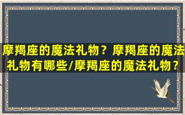 摩羯座的魔法礼物？摩羯座的魔法礼物有哪些/摩羯座的魔法礼物？摩羯座的魔法礼物有哪些-我的网站