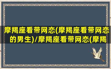 摩羯座看带网恋(摩羯座看带网恋的男生)/摩羯座看带网恋(摩羯座看带网恋的男生)-我的网站