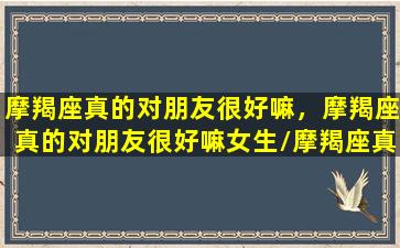 摩羯座真的对朋友很好嘛，摩羯座真的对朋友很好嘛女生/摩羯座真的对朋友很好嘛，摩羯座真的对朋友很好嘛女生-我的网站