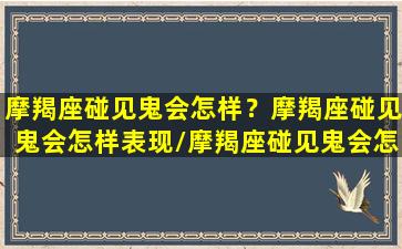 摩羯座碰见鬼会怎样？摩羯座碰见鬼会怎样表现/摩羯座碰见鬼会怎样？摩羯座碰见鬼会怎样表现-我的网站