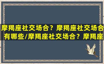 摩羯座社交场合？摩羯座社交场合有哪些/摩羯座社交场合？摩羯座社交场合有哪些-我的网站