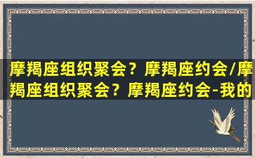 摩羯座组织聚会？摩羯座约会/摩羯座组织聚会？摩羯座约会-我的网站(摩羯座爽约会不会有愧疚)