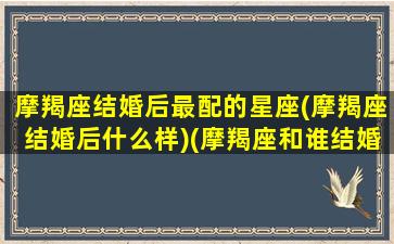 摩羯座结婚后最配的星座(摩羯座结婚后什么样)(摩羯座和谁结婚最幸福)