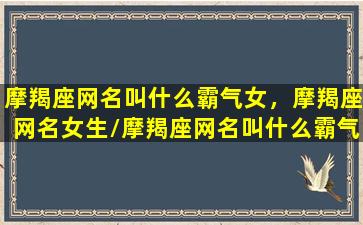 摩羯座网名叫什么霸气女，摩羯座网名女生/摩羯座网名叫什么霸气女，摩羯座网名女生-我的网站