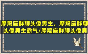 摩羯座群聊头像男生，摩羯座群聊头像男生霸气/摩羯座群聊头像男生，摩羯座群聊头像男生霸气-我的网站