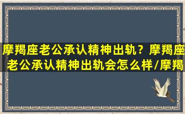 摩羯座老公承认精神出轨？摩羯座老公承认精神出轨会怎么样/摩羯座老公承认精神出轨？摩羯座老公承认精神出轨会怎么样-我的网站