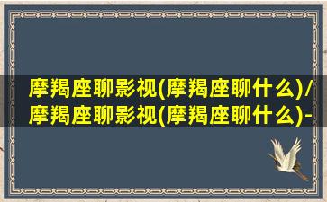 摩羯座聊影视(摩羯座聊什么)/摩羯座聊影视(摩羯座聊什么)-我的网站