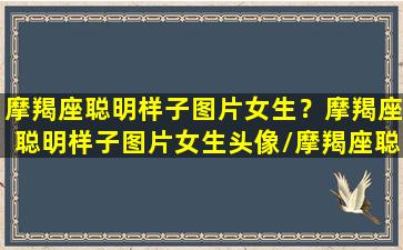 摩羯座聪明样子图片女生？摩羯座聪明样子图片女生头像/摩羯座聪明样子图片女生？摩羯座聪明样子图片女生头像-我的网站