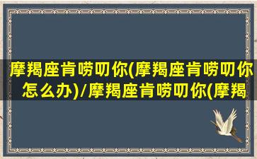 摩羯座肯唠叨你(摩羯座肯唠叨你怎么办)/摩羯座肯唠叨你(摩羯座肯唠叨你怎么办)-我的网站