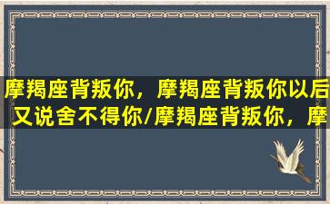 摩羯座背叛你，摩羯座背叛你以后又说舍不得你/摩羯座背叛你，摩羯座背叛你以后又说舍不得你-我的网站