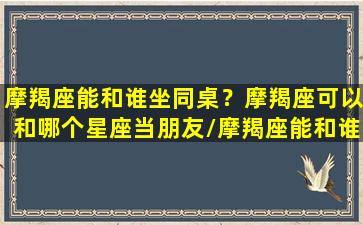 摩羯座能和谁坐同桌？摩羯座可以和哪个星座当朋友/摩羯座能和谁坐同桌？摩羯座可以和哪个星座当朋友-我的网站