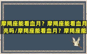 摩羯座能看血月？摩羯座能看血月亮吗/摩羯座能看血月？摩羯座能看血月亮吗-我的网站