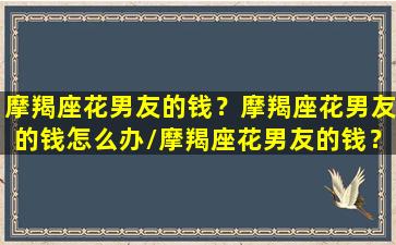 摩羯座花男友的钱？摩羯座花男友的钱怎么办/摩羯座花男友的钱？摩羯座花男友的钱怎么办-我的网站