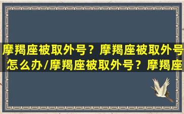 摩羯座被取外号？摩羯座被取外号怎么办/摩羯座被取外号？摩羯座被取外号怎么办-我的网站