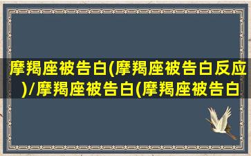 摩羯座被告白(摩羯座被告白反应)/摩羯座被告白(摩羯座被告白反应)-我的网站