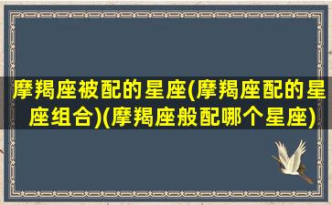 摩羯座被配的星座(摩羯座配的星座组合)(摩羯座般配哪个星座)