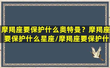 摩羯座要保护什么奥特曼？摩羯座要保护什么星座/摩羯座要保护什么奥特曼？摩羯座要保护什么星座-我的网站