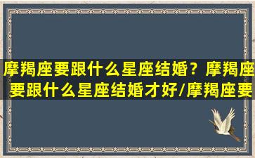 摩羯座要跟什么星座结婚？摩羯座要跟什么星座结婚才好/摩羯座要跟什么星座结婚？摩羯座要跟什么星座结婚才好-我的网站