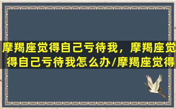 摩羯座觉得自己亏待我，摩羯座觉得自己亏待我怎么办/摩羯座觉得自己亏待我，摩羯座觉得自己亏待我怎么办-我的网站