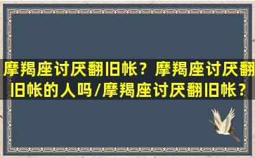 摩羯座讨厌翻旧帐？摩羯座讨厌翻旧帐的人吗/摩羯座讨厌翻旧帐？摩羯座讨厌翻旧帐的人吗-我的网站