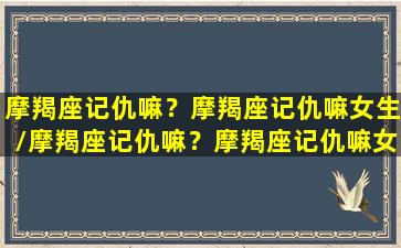 摩羯座记仇嘛？摩羯座记仇嘛女生/摩羯座记仇嘛？摩羯座记仇嘛女生-我的网站