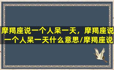 摩羯座说一个人呆一天，摩羯座说一个人呆一天什么意思/摩羯座说一个人呆一天，摩羯座说一个人呆一天什么意思-我的网站