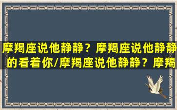 摩羯座说他静静？摩羯座说他静静的看着你/摩羯座说他静静？摩羯座说他静静的看着你-我的网站