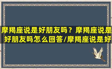 摩羯座说是好朋友吗？摩羯座说是好朋友吗怎么回答/摩羯座说是好朋友吗？摩羯座说是好朋友吗怎么回答-我的网站