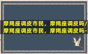 摩羯座调皮市民，摩羯座调皮吗/摩羯座调皮市民，摩羯座调皮吗-我的网站