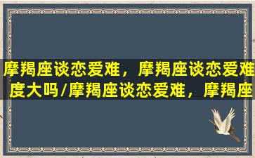 摩羯座谈恋爱难，摩羯座谈恋爱难度大吗/摩羯座谈恋爱难，摩羯座谈恋爱难度大吗-我的网站