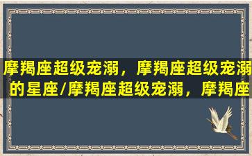 摩羯座超级宠溺，摩羯座超级宠溺的星座/摩羯座超级宠溺，摩羯座超级宠溺的星座-我的网站