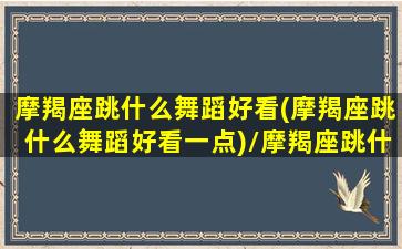 摩羯座跳什么舞蹈好看(摩羯座跳什么舞蹈好看一点)/摩羯座跳什么舞蹈好看(摩羯座跳什么舞蹈好看一点)-我的网站