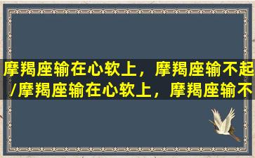 摩羯座输在心软上，摩羯座输不起/摩羯座输在心软上，摩羯座输不起-我的网站