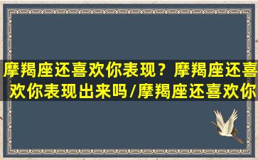 摩羯座还喜欢你表现？摩羯座还喜欢你表现出来吗/摩羯座还喜欢你表现？摩羯座还喜欢你表现出来吗-我的网站