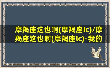 摩羯座这也啊(摩羯座lc)/摩羯座这也啊(摩羯座lc)-我的网站(摩羯座呵呵)