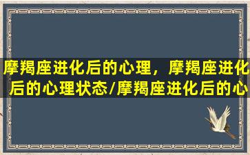 摩羯座进化后的心理，摩羯座进化后的心理状态/摩羯座进化后的心理，摩羯座进化后的心理状态-我的网站