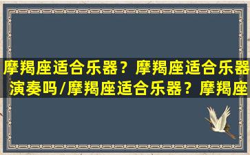 摩羯座适合乐器？摩羯座适合乐器演奏吗/摩羯座适合乐器？摩羯座适合乐器演奏吗-我的网站