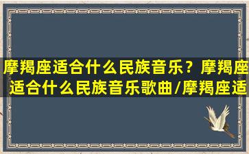 摩羯座适合什么民族音乐？摩羯座适合什么民族音乐歌曲/摩羯座适合什么民族音乐？摩羯座适合什么民族音乐歌曲-我的网站