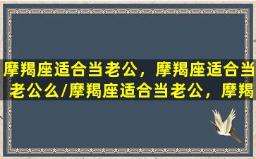 摩羯座适合当老公，摩羯座适合当老公么/摩羯座适合当老公，摩羯座适合当老公么-我的网站