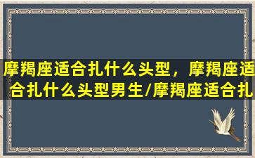 摩羯座适合扎什么头型，摩羯座适合扎什么头型男生/摩羯座适合扎什么头型，摩羯座适合扎什么头型男生-我的网站