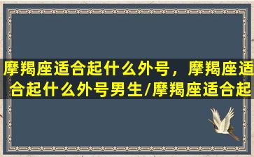 摩羯座适合起什么外号，摩羯座适合起什么外号男生/摩羯座适合起什么外号，摩羯座适合起什么外号男生-我的网站