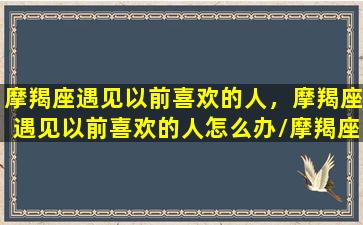 摩羯座遇见以前喜欢的人，摩羯座遇见以前喜欢的人怎么办/摩羯座遇见以前喜欢的人，摩羯座遇见以前喜欢的人怎么办-我的网站