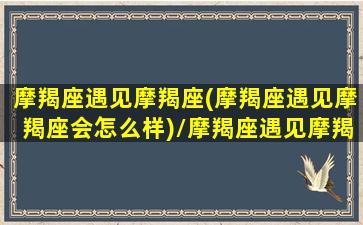 摩羯座遇见摩羯座(摩羯座遇见摩羯座会怎么样)/摩羯座遇见摩羯座(摩羯座遇见摩羯座会怎么样)-我的网站